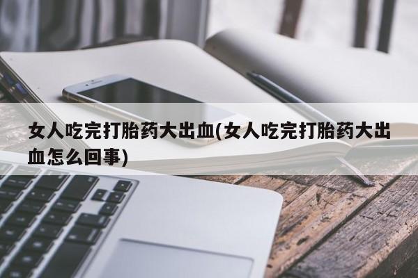 打胎药私人店微信女人吃完打胎药大出血(女人吃完打胎药大出血怎么回事)